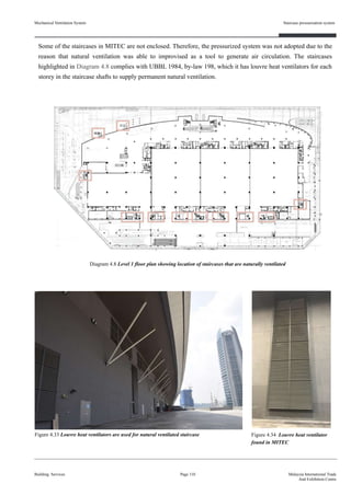 Some of the staircases in MITEC are not enclosed. Therefore, the pressurized system was not adopted due to the
reason that natural ventilation was able to improvised as a tool to generate air circulation. The staircases
highlighted in Diagram 4.8 complies with UBBL 1984, by-law 198, which it has louvre heat ventilators for each
storey in the staircase shafts to supply permanent natural ventilation.
Mechanical Ventilation System
Building Services
Staircase pressurisation system
Page 110 Malaysia International Trade
And Exhibition Centre
Figure 4.34 Louvre heat ventilator
found in MITEC
Figure 4.33 Louvre heat ventilators are used for natural ventilated staircase
Diagram 4.8 Level 1 floor plan showing location of staircases that are naturally ventilated
 