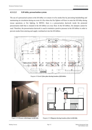 4.3.1.2.2 Lift lobby pressurisation system
The use of a pressurised system in the lift lobby is to ensure it to be smoke-free by preventing backdrafting and
maintaining air circulation during an event of a fire where the fire fighters will have to enter the lift lobby during
rescue operations or fire fighting. In MITEC, there is a pressurisation ductwork inside the protected
pressurisation shaft that is situated in the lift lobbies on every floor. In the lift lobbies, fire dampers cannot be
used. Therefore, the pressurisation ductwork is used to maintain a positive pressure in the lift lobbies in order to
prevent smoke from entering and supply ventilated air into the lift lobbies.
Mechanical Ventilation System
Building Services
Lift lobby pressurisation system
Page 112 Malaysia International Trade
And Exhibition Centre
Figure 4.35 Pressure relief damper in lift lobby Diagram 4.10 Diagram showing location of duct in lift lobby
Diagram 4.9 Level 1 floor plan showing location of lift lobbies
 