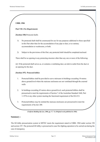 Mechanical Ventilation System
Building Services
Lift lobby pressurisation system
Page 113 Malaysia International Trade
And Exhibition Centre
UBBL 1984
Part VII: Fire Requirements
[Section 150] Protected shafts
1) No protected shaft shall be constructed for use for any purposes additional to those specified
in this Part other than for the accomodation of any pipe or duct, or as sanitary
accommodation or washrooms, or both.
2) Subject to the provisions of this Part, any protected shaft should be completed enclosed.
There shall be no opening in any protecting structure other than any one or more of the following:
(d) If the protected shaft serves as, or contains a ventilating duct, an inlet to outlet from the duct or
an opening for the duct.
[Section 197] Protected lobbies
1. Protected lobbies shall be provided to serve staircases in buildings exceeding 18 metres
above ground level where the staircase enclosures are not ventilated through the external
walls
2. In buildings exceeding 45 metres above ground level, such protected lobbies shall be
pressurised to meet the requirements of Section 7 of the Australian Standard 1668, Part
1-1974 or any other system meeting the functional requirement of the D.G.F.S
3. Protected lobbies may be omitted the staircase enclosures are pressurized to meet the
requirements of by-law 200.
Summary :
The lift lobby pressurization system in MITEC meets the requirement stated in UBBL 1984 under section 150
and section 197. The protected lift lobby is pressurized to ease fire-fighting operation to be carried out during the
case of emergency.
(Uniform Building By-Law, 2006, pp. 57, 71) (Original work published in 1984)
 