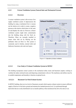 Mechanical Ventilation System
4.3.2 Extract Ventilation System (Natural Inlet and Mechanical Extract)
4.3.2.1 Overview
A extract ventilation system is the reverse of an
supply ventilation system. It depressurizes the
building by using a mechanical fan to vacuum
out the interior air in order to create a negative
pressure at the interior which draws in the outer
air and displace the stale air. However, exhaust
ventilation system might draw contaminants
into the building along with the fresh air.
Therefore, filters are normally installed to
ensure clean inlet air by filtering out the
pollutants when air flows in. This system is
commonly used in kitchen, internal toilet and
bathroom, basement, attic and crawl space.
4.3.2.2 Case Study of Exhaust Ventilation System in MITEC
The building incorporates extract systems in the mechanical utility rooms and basement carpark, working to
ventilate the indoor enclosed rooms and dispersing contaminants in the air. The machinery and utilities must be
in suitable temperature and humidity to function at optimal levels.
4.3.2.2.1 Basement Car Park Exhaust System
In MITEC building, there are two levels of basement car park which requires exhaust system to ensure sufficient
supply of fresh air to the below ground and maintain the standard pressure level. It is performed through
ductworks that are evenly distributed to act as transfer pathway when mechanical fans drive the stale air out.
Building Services
Literature Review
Page 114 Malaysia International Trade
And Exhibition Centre
Diagram 4.11 Operation of exhaust ventilation
 