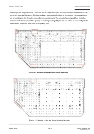 Mechanical Ventilation System
Induced jet fans are positioned at a sufficient distance away from other mechanical service components such as
sprinklers, signs and ductworks. The fans produce a high velocity jet of air, in turn moving a larger quantity of
air surrounding the fan through a process known as entrainment. The amount of air entrained by a single fan
increases with the velocity and the quantity of air being discharged by the fan.The extract of air is run by the fan
rooms which are located at the ends of the parking area.
Building Services
Basement car park exhaust system
Page 115 Malaysia International Trade
And Exhibition Centre
Diagram 4.13 Basement 1A floor plan showing location of fan rooms
Diagram 4.12 Basement 1 floor plan showing location of fan rooms
 