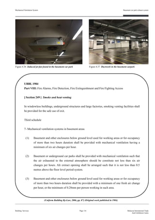 Mechanical Ventilation System
Building Services
Basement car park exhaust system
Page 116 Malaysia International Trade
And Exhibition Centre
UBBL 1984
Part VIII: Fire Alarms, Fire Detection, Fire Extinguishment and Fire Fighting Access
[ Section 249 ] Smoke and heat venting
In windowless buildings, underground structures and large factories, smoking venting facilities shall
be provided for the safe use of exit.
Third schedule
7- Mechanical ventilation systems in basement areas
(1) Basement and other enclosures below ground level used for working areas or for occupancy
of more than two hours duration shall be provided with mechanical ventilation having a
minimum of six air changes per hour.
(2) Basement or underground car parks shall be provided with mechanical ventilation such that
the air exhausted to the external atmosphere should be constitute not less than six air
changes per hours. AIr extract opening shall be arranged such that it is not less than 0.5
metres above the floor level period system.
(3) Basement and other enclosures below ground level used for working areas or for occupancy
of more than two hours duration shall be provided with a minimum of one fresh air change
per hour, or the minimum of 0.28mm per person working in such area.
(Uniform Building By-Law, 2006, pp. 87) (Original work published in 1984)
Figure 4.36 Induced jet fan found in the basement car park Figure 4.37 Ductwork in the basement carpark
 