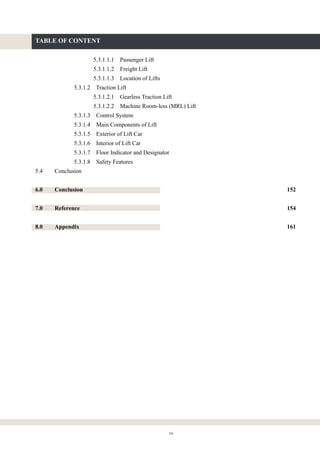 xii
TABLE OF CONTENT
5.3.1.1.1 Passenger Lift
5.3.1.1.2 Freight Lift
5.3.1.1.3 Location of Lifts
5.3.1.2 Traction Lift
5.3.1.2.1 Gearless Traction Lift
5.3.1.2.2 Machine Room-less (MRL) Lift
5.3.1.3 Control System
5.3.1.4 Main Components of Lift
5.3.1.5 Exterior of Lift Car
5.3.1.6 Interior of Lift Car
5.3.1.7 Floor Indicator and Designator
5.3.1.8 Safety Features
5.4 Conclusion
6.0 Conclusion 152
7.0 Reference 154
8.0 Appendix 161
 
