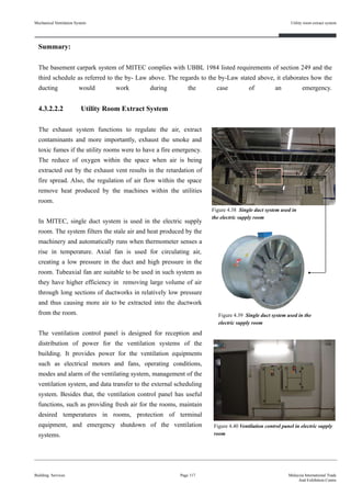 Mechanical Ventilation System
Summary:
The basement carpark system of MITEC complies with UBBL 1984 listed requirements of section 249 and the
third schedule as referred to the by- Law above. The regards to the by-Law stated above, it elaborates how the
ducting would work during the case of an emergency.
4.3.2.2.2 Utility Room Extract System
The exhaust system functions to regulate the air, extract
contaminants and more importantly, exhaust the smoke and
toxic fumes if the utility rooms were to have a fire emergency.
The reduce of oxygen within the space when air is being
extracted out by the exhaust vent results in the retardation of
fire spread. Also, the regulation of air flow within the space
remove heat produced by the machines within the utilities
room.
In MITEC, single duct system is used in the electric supply
room. The system filters the stale air and heat produced by the
machinery and automatically runs when thermometer senses a
rise in temperature. Axial fan is used for circulating air,
creating a low pressure in the duct and high pressure in the
room. Tubeaxial fan are suitable to be used in such system as
they have higher efficiency in removing large volume of air
through long sections of ductworks in relatively low pressure
and thus causing more air to be extracted into the ductwork
from the room.
The ventilation control panel is designed for reception and
distribution of power for the ventilation systems of the
building. It provides power for the ventilation equipments
such as electrical motors and fans, operating conditions,
modes and alarm of the ventilating system, management of the
ventilation system, and data transfer to the external scheduling
system. Besides that, the ventilation control panel has useful
functions, such as providing fresh air for the rooms, maintain
desired temperatures in rooms, protection of terminal
equipment, and emergency shutdown of the ventilation
systems.
Building Services
Utility room extract system
Page 117 Malaysia International Trade
And Exhibition Centre
Figure 4.40 Ventilation control panel in electric supply
room
Figure 4.38 Single duct system used in
the electric supply room
Figure 4.39 Single duct system used in the
electric supply room
 
