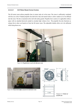 Mechanical Ventilation System
4.3.2.2.3 Lift Motor Room Extract System
The lift motor room utilises propeller fans to extract stale air in the room. The room is sufficiently ventilated
with the use of the 4 bladed propeller fan (belt drive fan) and natural inlets to allow outdoor air to be diffused
into the room. The fan is mounted on the wall with safety guards. Propeller fan is used as it is applicable within a
space with no attached ductwork needed to circulate high volume of air. The propeller fan also functions as
exhaust fan to draw out humid air from the lift motor room. The adjustable shuttles allow air to be deflected
while being drawn out.
Building Services
Lift motor room extract system
Page 118 Malaysia International Trade
And Exhibition Centre
Diagram 4.14 Shutter of
propeller fan
Figure 4.42 Natural inlet diffuser found in the lift motor room
Figure 4.41 Propeller fan is used in the lift motor room
 