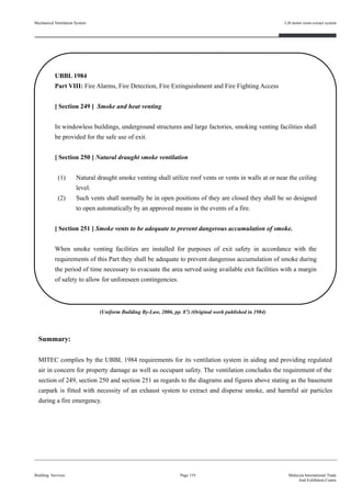 UBBL 1984
Part VIII: Fire Alarms, Fire Detection, Fire Extinguishment and Fire Fighting Access
[ Section 249 ] Smoke and heat venting
In windowless buildings, underground structures and large factories, smoking venting facilities shall
be provided for the safe use of exit.
[ Section 250 ] Natural draught smoke ventilation
(1) Natural draught smoke venting shall utilize roof vents or vents in walls at or near the ceiling
level.
(2) Such vents shall normally be in open positions of they are closed they shall be so designed
to open automatically by an approved means in the events of a fire.
[ Section 251 ] Smoke vents to be adequate to prevent dangerous accumulation of smoke.
When smoke venting facilities are installed for purposes of exit safety in accordance with the
requirements of this Part they shall be adequate to prevent dangerous accumulation of smoke during
the period of time necessary to evacuate the area served using available exit facilities with a margin
of safety to allow for unforeseen contingencies.
Mechanical Ventilation System
Building Services
Lift motor room extract system
Page 119 Malaysia International Trade
And Exhibition Centre
Summary:
MITEC complies by the UBBL 1984 requirements for its ventilation system in aiding and providing regulated
air in concern for property damage as well as occupant safety. The ventilation concludes the requirement of the
section of 249, section 250 and section 251 as regards to the diagrams and figures above stating as the basement
carpark is fitted with necessity of an exhaust system to extract and disperse smoke, and harmful air particles
during a fire emergency.
(Uniform Building By-Law, 2006, pp. 87) (Original work published in 1984)
 