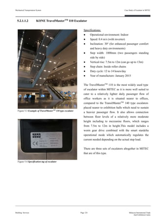 5.2.1.1.2 KONE TravelMasterTM
110 Escalator
Specifications:
● Operational environment: Indoor
● Speed: 0.4 m/s (with inverter)
● Inclination: 30o
(for enhanced passenger comfort
and heavy duty environments)
● Step width: 1000mm (two passengers standing
side by side)
● Vertical rise: 7.5m to 12m (can go up to 13m)
● Step chain: Inside roller chains
● Duty cycle: 12 to 14 hours/day
● Year of manufacture: January 2015
The TravelMasterTM
110 is the most widely used type
of escalator within MITEC as it is more well suited to
cater to a relatively lighter daily passenger flow of
office workers as it is situated nearer to offices,
compared to the TransitMasterTM
140 type escalators
placed nearer to exhibition halls which need to sustain
a heavier passenger flow. It also allows connection
between floor levels of a relatively more moderate
height including to mezzanine floors, which ranges
from 7.5m to 12m in height.This model includes a
worm gear drive combined with the smart stardelta
operational mode which automatically regulates the
current needed depending on the actual step load.
There are three sets of escalators altogether in MITEC
that are of this type.
Building Services Page 124 Malaysia International Trade
And Exhibition Centre
Figure 5.3 Example of TravelMasterTM
110 type escalator
Figure 5.4 Specification tag of escalator
Mechanical Transportation System Case Study of Escalator in MITEC
 