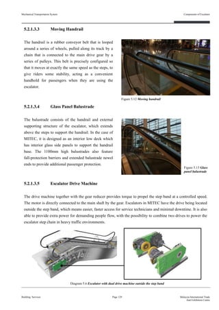 5.2.1.3.3 Moving Handrail
The handrail is a rubber conveyor belt that is looped
around a series of wheels, pulled along its track by a
chain that is connected to the main drive gear by a
series of pulleys. This belt is precisely configured so
that it moves at exactly the same speed as the steps, to
give riders some stability, acting as a convenient
handhold for passengers when they are using the
escalator.
5.2.1.3.4 Glass Panel Balustrade
The balustrade consists of the handrail and external
supporting structure of the escalator, which extends
above the steps to support the handrail. In the case of
MITEC, it is designed as an interior low deck which
has interior glass side panels to support the handrail
base. The 1100mm high balustrades also feature
fall-protection barriers and extended balustrade newel
ends to provide additional passenger protection.
5.2.1.3.5 Escalator Drive Machine
The drive machine together with the gear reducer provides torque to propel the step band at a controlled speed.
The motor is directly connected to the main shaft by the gear. Escalators in MITEC have the drive being located
outside the step band, which means easier, faster access for service technicians and minimal downtime. It is also
able to provide extra power for demanding people flow, with the possibility to combine two drives to power the
escalator step chain in heavy traffic environments.
Building Services Page 129 Malaysia International Trade
And Exhibition Centre
Figure 5.12 Moving handrail
Figure 5.13 Glass
panel balustrade
Mechanical Transportation System
Diagram 5.6 Escalator with dual drive machine outside the step band
Components of Escalator
 