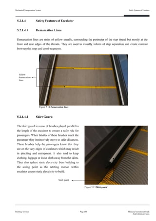 5.2.1.4 Safety Features of Escalator
5.2.1.4.1 Demarcation Lines
Demarcation lines are strips of yellow usually, surrounding the perimeter of the step thread but mostly at the
front and rear edges of the threads. They are used to visually inform of step separation and create contrast
between the steps and comb segments.
5.2.1.4.2 Skirt Guard
The skirt guard is a row of brushes placed parallel to
the length of the escalator to ensure a safer ride for
passengers. When bristles of these brushes touch the
passenger they instinctively move to safer distances.
These brushes help the passengers know that they
are on the very edges of escalators which may result
in pinching and entrapment. It also tend to keep
clothing, luggage or loose cloth away from the skirts.
They also reduce static electricity from building to
the arcing point as the rubbing motion within
escalator causes static electricity to build.
Building Services
Safety Features of Escalator
Page 130 Malaysia International Trade
And Exhibition Centre
Figure 5.14 Demarcation lines
Yellow
demarcation
lines
Mechanical Transportation System
Figure 5.15 Skirt guard
Skirt guard
 