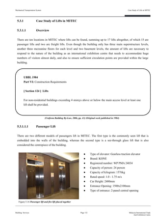 5.3.1 Case Study of Lifts in MITEC
5.3.1.1 Overview
There are ten locations in MITEC where lifts can be found, summing up to 17 lifts altogether, of which 15 are
passenger lifts and two are freight lifts. Even though the building only has three main superstructure levels,
another three mezzanine floors for each level and two basement levels, the amount of lifts are necessary to
respond to the nature of the building as an international exhibition centre that needs to accommodate huge
numbers of visitors almost daily, and also to ensure sufficient circulation points are provided within the large
building.
5.3.1.1.1 Passenger Lift
There are two different models of passengers lift in MITEC. The first type is the commonly seen lift that is
embedded into the walls of the building, whereas the second type is a see-through glass lift that is also
considered the centrepiece of the building.
● Type of elevator: Gearless traction elevator
● Brand: KONE
● Registered number: WP PMA 24034
● Capacity of person: 24 person
● Capacity of kilogram: 1576kg
● Rated speed: 1.0 - 1.75 m/s
● Car Height: 2400mm
● Entrance Opening: 1500x2100mm
● Type of entrance: 2-panel central opening
Building Services
Case Study of Lifts in MITEC
Page 132 Malaysia International Trade
And Exhibition Centre
UBBL 1984
Part VI: Construction Requirements
[ Section 124 ] Lifts
For non-residential buildings exceeding 4 storeys above or below the main access level at least one
lift shall be provided.
Figure 5.16 Passenger lift and fire lift placed together
(Uniform Building By-Law, 2006, pp. 43) (Original work published in 1984)
Mechanical Transportation System
 