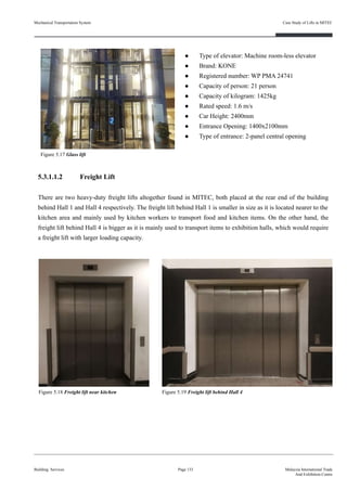 ● Type of elevator: Machine room-less elevator
● Brand: KONE
● Registered number: WP PMA 24741
● Capacity of person: 21 person
● Capacity of kilogram: 1425kg
● Rated speed: 1.6 m/s
● Car Height: 2400mm
● Entrance Opening: 1400x2100mm
● Type of entrance: 2-panel central opening
5.3.1.1.2 Freight Lift
There are two heavy-duty freight lifts altogether found in MITEC, both placed at the rear end of the building
behind Hall 1 and Hall 4 respectively. The freight lift behind Hall 1 is smaller in size as it is located nearer to the
kitchen area and mainly used by kitchen workers to transport food and kitchen items. On the other hand, the
freight lift behind Hall 4 is bigger as it is mainly used to transport items to exhibition halls, which would require
a freight lift with larger loading capacity.
Building Services Page 133 Malaysia International Trade
And Exhibition Centre
Figure 5.18 Freight lift near kitchen
Figure 5.17 Glass lift
Figure 5.19 Freight lift behind Hall 4
Mechanical Transportation System Case Study of Lifts in MITEC
 