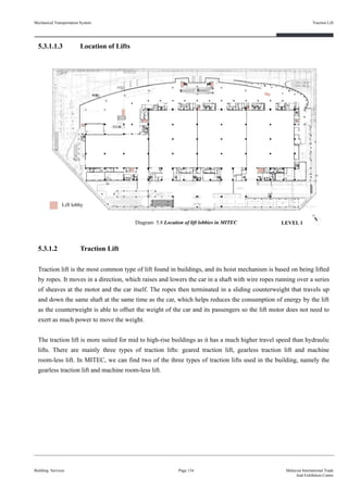 5.3.1.1.3 Location of Lifts
5.3.1.2 Traction Lift
Traction lift is the most common type of lift found in buildings, and its hoist mechanism is based on being lifted
by ropes. It moves in a direction, which raises and lowers the car in a shaft with wire ropes running over a series
of sheaves at the motor and the car itself. The ropes then terminated in a sliding counterweight that travels up
and down the same shaft at the same time as the car, which helps reduces the consumption of energy by the lift
as the counterweight is able to offset the weight of the car and its passengers so the lift motor does not need to
exert as much power to move the weight.
The traction lift is more suited for mid to high-rise buildings as it has a much higher travel speed than hydraulic
lifts. There are mainly three types of traction lifts: geared traction lift, gearless traction lift and machine
room-less lift. In MITEC, we can find two of the three types of traction lifts used in the building, namely the
gearless traction lift and machine room-less lift.
Building Services
Traction Lift
Page 134 Malaysia International Trade
And Exhibition Centre
Diagram 5.8 Location of lift lobbies in MITEC
Lift lobby
Mechanical Transportation System
LEVEL 1
 