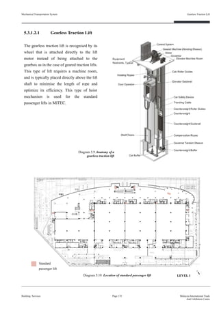 5.3.1.2.1 Gearless Traction Lift
The gearless traction lift is recognised by its
wheel that is attached directly to the lift
motor instead of being attached to the
gearbox as in the case of geared traction lifts.
This type of lift requires a machine room,
and is typically placed directly above the lift
shaft to minimise the length of rope and
optimize its efficiency. This type of hoist
mechanism is used for the standard
passenger lifts in MITEC.
Building Services Page 135 Malaysia International Trade
And Exhibition Centre
Diagram 5.10 Location of standard passenger lift
Standard
passenger lift
Mechanical Transportation System
Diagram 5.9 Anatomy of a
gearless traction lift
Gearless Traction Lift
LEVEL 1
 