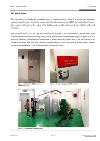 Lift Motor Room
The lift motor room, also known as machine room or elevator machinery room. It is a room that houses the
machinery and electrical controls that operate a lift. The lift motor rooms in MITEC are situated directly above
their respective lift shafts at the rooftop of the building, and are fully enclosed, only accessible by authorised
personnels.
The lift motor room is to be kept well-ventilated for cooling of the components to prevent them from
overheating and subsequently suffering damage which may endanger the safety of passengers using the lifts. It is
also to be taken into consideration the transmission of sound, hence the concrete base of the machine should be
lined with insulation. The walls and ceilings are also painted to prevent accumulation of dust which may damage
the components and cause circuit failure due to poor electrical contacts.
Building Services Page 136 Malaysia International Trade
And Exhibition Centre
Figure 5.20 Exterior of lift motor room
with warning sign
Figure 5.22 Interior of lift motor room
Figure 5.21 Sign indicating Lift Motor Room
Mechanical Transportation System Lift Motor Room
 