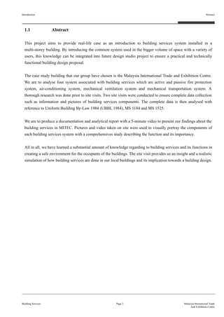 Page 2
1.1 Abstract
This project aims to provide real-life case as an introduction to building services system installed in a
multi-storey building. By introducing the common system used in the bigger volume of space with a variety of
users, this knowledge can be integrated into future design studio project to ensure a practical and technically
functional building design proposal.
The case study building that our group have chosen is the Malaysia International Trade and Exhibition Centre.
We are to analyse four system associated with building services which are active and passive fire protection
system, air-conditioning system, mechanical ventilation system and mechanical transportation system. A
thorough research was done prior to site visits. Two site visits were conducted to ensure complete data collection
such as information and pictures of building services components. The complete data is then analysed with
reference to Uniform Building By-Law 1984 (UBBL 1984), MS 1184 and MS 1525.
We are to produce a documentation and analytical report with a 5-minute video to present our findings about the
building services in MITEC. Pictures and video taken on site were used to visually portray the components of
each building services system with a comprehensives study describing the function and its importance.
All in all, we have learned a substantial amount of knowledge regarding to building services and its functions in
creating a safe environment for the occupants of the buildings. The site visit provides us an insight and a realistic
simulation of how building services are done in our local buildings and its implication towards a building design.
Introduction
Building Services
Abstract
Malaysia International Trade
And Exhibition Centre
 
