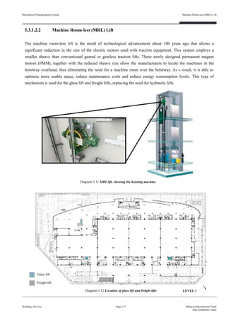 5.3.1.2.2 Machine Room-less (MRL) Lift
The machine room-less lift is the result of technological advancement about 100 years ago that allows a
significant reduction in the size of the electric motors used with traction equipment. This system employs a
smaller sheave than conventional geared or gearless traction lifts. These newly designed permanent magnet
motors (PMM), together with the reduced sheave size allow the manufacturers to locate the machines in the
hoistway overhead, thus eliminating the need for a machine room over the hoistway. As s result, it is able to
optimise more usable space, reduce maintenance costs and reduce energy consumption levels. This type of
mechanism is used for the glass lift and freight lifts, replacing the need for hydraulic lifts.
Building Services
Machine Room-less (MRL) Lift
Page 137 Malaysia International Trade
And Exhibition Centre
Diagram 5.12 Location of glass lift and freight lifts
Glass lift
Freight lift
Mechanical Transportation System
Diagram 5.11 MRL lift, showing the hoisting machine
LEVEL 1
 