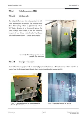 5.3.1.4 Main Components of Lift
5.3.1.4.1 Lift Controller
The lift controller is a system which controls the lifts
either automatically or manually. The controller steps
down the incoming voltage to approximately 12V to
24V before directing it to the control system. The
lower voltage power supply is for the controlling
components and fixtures controlling the lift, whereas
only the lift motor requires a 3-phase power supply.
5.3.1.4.2 Overspeed Governor
Every lift system is equipped with an overspeed governor which acts as a device to stop or halt the lift when it
runs beyond the designated speed. This device is mostly found installed in a traction lift.
Building Services
Main Components of Lift
Page 140 Malaysia International Trade
And Exhibition Centre
Figure 5.24 Lift controller for gearless traction
lift found in lift motor room
Figure 5.25 Overspeed governor for gearless traction lift
found in lift motor room.
Figure 5.26 Overspeed governor for MRL lift
Mechanical Transportation System
 