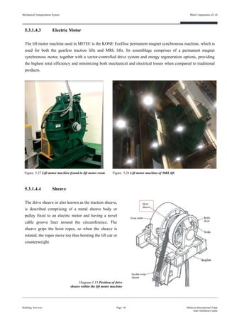 5.3.1.4.3 Electric Motor
The lift motor machine used in MITEC is the KONE EcoDisc permanent magnet synchronous machine, which is
used for both the gearless traction lifts and MRL lifts. Its assemblage comprises of a permanent magnet
synchronous motor, together with a vector-controlled drive system and energy regeneration options, providing
the highest total efficiency and minimizing both mechanical and electrical losses when compared to traditional
products.
5.3.1.4.4 Sheave
The drive sheave or also known as the traction sheave,
is described comprising of a metal sheave body or
pulley fixed to an electric motor and having a novel
cable groove liner around the circumference. The
sheave grips the hoist ropes, so when the sheave is
rotated, the ropes move too thus hoisting the lift car or
counterweight.
Building Services Page 141 Malaysia International Trade
And Exhibition Centre
Figure 5.27 Lift motor machine found in lift motor room
Diagram 5.15 Position of drive
sheave within the lift motor machine
Figure 5.28 Lift motor machine of MRL lift
Mechanical Transportation System Main Components of Lift
 