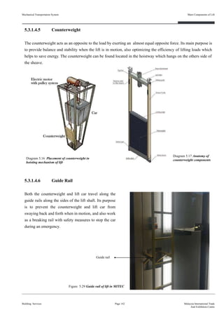 5.3.1.4.5 Counterweight
The counterweight acts as an opposite to the load by exerting an almost equal opposite force. Its main purpose is
to provide balance and stability when the lift is in motion, also optimizing the efficiency of lifting loads which
helps to save energy. The counterweight can be found located in the hoistway which hangs on the others side of
the sheave.
5.3.1.4.6 Guide Rail
Both the counterweight and lift car travel along the
guide rails along the sides of the lift shaft. Its purpose
is to prevent the counterweight and lift car from
swaying back and forth when in motion, and also work
as a breaking rail with safety measures to stop the car
during an emergency.
Building Services Page 142 Malaysia International Trade
And Exhibition Centre
Diagram 5.16 Placement of counterweight in
hoisting mechanism of lift
Figure 5.29 Guide rail of lift in MITEC
Diagram 5.17 Anatomy of
counterweight components
Guide rail
Mechanical Transportation System Main Components of Lift
 