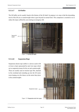 5.3.1.4.7 Lift Buffer
The lift buffer can be usually found at the bottom of the lift shaft. Its purpose is to stop or halt the descending
travel of the lift car or counterweight when it goes beyond its normal limit. This component is essential so as to
reduce the injury suffered by users during an emergency fall.
5.3.1.4.8 Suspension Rope
Suspension (hoist) rope (cable) is a device used to lift
or lower a load, represented by steel wire ropes which
act as suspension means for the car and counterweight.
These are usually used on traction type lifts, attached
to the crosshead and extending up into the lift motor
room looping over the sheave on the motor then down
to the counterweights.
Building Services Page 143 Malaysia International Trade
And Exhibition Centre
Figure 5.31 Suspension steel wire ropes.
Figure 5.30 Spring lift buffer
Spring lift
buffer
Suspension ropes
Mechanical Transportation System Main Components of Lift
 