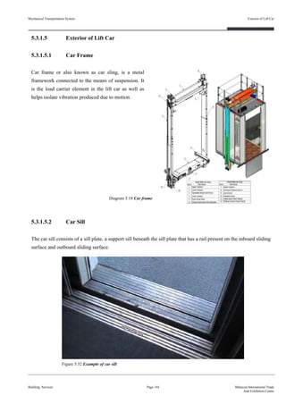 5.3.1.5 Exterior of Lift Car
5.3.1.5.1 Car Frame
Car frame or also known as car sling, is a metal
framework connected to the means of suspension. It
is the load carrier element in the lift car as well as
helps isolate vibration produced due to motion.
5.3.1.5.2 Car Sill
The car sill consists of a sill plate, a support sill beneath the sill plate that has a rail present on the inboard sliding
surface and outboard sliding surface.
Building Services
Exterior of Lift Car
Page 144 Malaysia International Trade
And Exhibition Centre
Figure 5.32 Example of car sill
Diagram 5.18 Car frame
Mechanical Transportation System
 