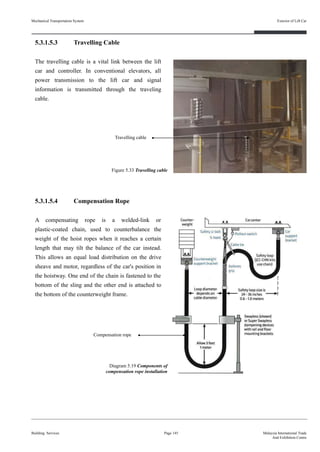 5.3.1.5.3 Travelling Cable
The travelling cable is a vital link between the lift
car and controller. In conventional elevators, all
power transmission to the lift car and signal
information is transmitted through the traveling
cable.
5.3.1.5.4 Compensation Rope
A compensating rope is a welded-link or
plastic-coated chain, used to counterbalance the
weight of the hoist ropes when it reaches a certain
length that may tilt the balance of the car instead.
This allows an equal load distribution on the drive
sheave and motor, regardless of the car's position in
the hoistway. One end of the chain is fastened to the
bottom of the sling and the other end is attached to
the bottom of the counterweight frame.
Building Services Page 145 Malaysia International Trade
And Exhibition Centre
Diagram 5.19 Components of
compensation rope installation
Figure 5.33 Travelling cable
Travelling cable
Compensation rope
Mechanical Transportation System Exterior of Lift Car
 