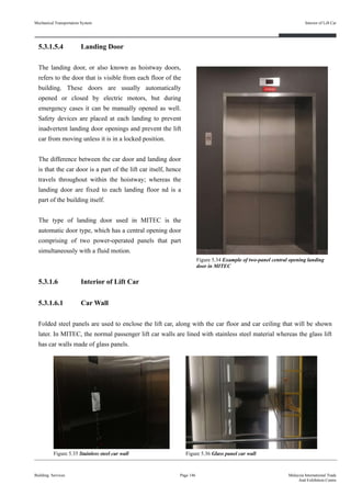 5.3.1.5.4 Landing Door
The landing door, or also known as hoistway doors,
refers to the door that is visible from each floor of the
building. These doors are usually automatically
opened or closed by electric motors, but during
emergency cases it can be manually opened as well.
Safety devices are placed at each landing to prevent
inadvertent landing door openings and prevent the lift
car from moving unless it is in a locked position.
The difference between the car door and landing door
is that the car door is a part of the lift car itself, hence
travels throughout within the hoistway; whereas the
landing door are fixed to each landing floor nd is a
part of the building itself.
The type of landing door used in MITEC is the
automatic door type, which has a central opening door
comprising of two power-operated panels that part
simultaneously with a fluid motion.
5.3.1.6 Interior of Lift Car
5.3.1.6.1 Car Wall
Folded steel panels are used to enclose the lift car, along with the car floor and car ceiling that will be shown
later. In MITEC, the normal passenger lift car walls are lined with stainless steel material whereas the glass lift
has car walls made of glass panels.
Building Services Page 146 Malaysia International Trade
And Exhibition Centre
Figure 5.34 Example of two-panel central opening landing
door in MITEC
Mechanical Transportation System
Figure 5.35 Stainless steel car wall Figure 5.36 Glass panel car wall
Interior of Lift Car
 