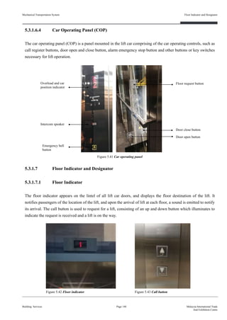 5.3.1.6.4 Car Operating Panel (COP)
The car operating panel (COP) is a panel mounted in the lift car comprising of the car operating controls, such as
call register buttons, door open and close button, alarm emergency stop button and other buttons or key switches
necessary for lift operation.
5.3.1.7 Floor Indicator and Designator
5.3.1.7.1 Floor Indicator
The floor indicator appears on the lintel of all lift car doors, and displays the floor destination of the lift. It
notifies passengers of the location of the lift, and upon the arrival of lift at each floor, a sound is emitted to notify
its arrival. The call button is used to request for a lift, consisting of an up and down button which illuminates to
indicate the request is received and a lift is on the way.
Building Services
Floor Indicator and Designator
Page 148 Malaysia International Trade
And Exhibition Centre
Figure 5.41 Car operating panel
Overload and car
position indicator
Intercom speaker
Emergency bell
button
Floor request button
Door close button
Door open button
Mechanical Transportation System
Figure 5.42 Floor indicator Figure 5.43 Call button
 