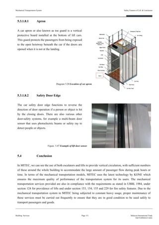 5.3.1.8.1 Apron
A car apron or also known as toe guard is a vertical
protective board installed at the bottom of lift cars.
This guard protects the passengers from being exposed
to the open hoistway beneath the car if the doors are
opened when it is not at the landing.
5.3.1.8.2 Safety Door Edge
The car safety door edge functions to reverse the
direction of door operation if a person or object is hit
by the closing doors. There are also various other
door-safety systems, for example a multi-beam door
sensor that uses photoelectric beams or safety ray to
detect people or objects.
5.4 Conclusion
In MITEC, we can see the use of both escalators and lifts to provide vertical circulation, with sufficient numbers
of these around the whole building to accommodate the large amount of passenger flow during peak hours or
time. In terms of the mechanical transportation models, MITEC uses the latest technology by KONE which
ensures the maximum quality of performance of the transportation system for its users. The mechanical
transportation services provided are also in compliance with the requirements as stated in UBBL 1984, under
section 124 for providence of lifts and under section 153, 154, 155 and 229 for fire safety features. Due to the
mechanical transportation system in MITEC being subjected to constant heavy usage, proper maintenance of
these services must be carried out frequently to ensure that they are in good condition to be used safely to
transport passengers and goods.
Building Services Page 151 Malaysia International Trade
And Exhibition Centre
Figure 5.47 Example of lift door sensor
Diagram 5.20 Location of car apron
Mechanical Transportation System Safety Features of Lift & Conclusion
 