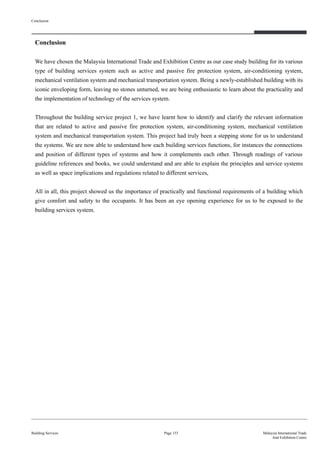 Conclusion
We have chosen the Malaysia International Trade and Exhibition Centre as our case study building for its various
type of building services system such as active and passive fire protection system, air-conditioning system,
mechanical ventilation system and mechanical transportation system. Being a newly-established building with its
iconic enveloping form, leaving no stones unturned, we are being enthusiastic to learn about the practicality and
the implementation of technology of the services system.
Throughout the building service project 1, we have learnt how to identify and clarify the relevant information
that are related to active and passive fire protection system, air-conditioning system, mechanical ventilation
system and mechanical transportation system. This project had truly been a stepping stone for us to understand
the systems. We are now able to understand how each building services functions, for instances the connections
and position of different types of systems and how it complements each other. Through readings of various
guideline references and books, we could understand and are able to explain the principles and service systems
as well as space implications and regulations related to different services,
All in all, this project showed us the importance of practically and functional requirements of a building which
give comfort and safety to the occupants. It has been an eye opening experience for us to be exposed to the
building services system.
Conclusion
Building Services Page 153 Malaysia International Trade
And Exhibition Centre
 