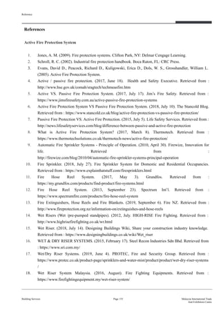 References
Active Fire Protection System
1. Jones, A. M. (2009). Fire protection systems. Clifton Park, NY: Delmar Cengage Learning.
2. Schroll, R. C. (2002). Industrial fire protection handbook. Boca Raton, FL: CRC Press.
3. Evans, David D., Peacock, Richard D., Kuligowski, Erica D., Dols, W. S., Grosshandler, William L.
(2005). Active Fire Protection System.
4. Active / passive fire protection. (2017, June 18). Health and Safety Executive. Retrieved from :
http://www.hse.gov.uk/comah/sragtech/techmeasfire.htm
5. Active VS. Passive Fire Protection System. (2017, July 17). Jim’s Fire Safety. Retrieved from :
https://www.jimsfiresafety.com.au/active-passive-fire-protection-systems
6. Active Fire Protection System VS Passive Fire Protection System. (2018, July 10). The Stancold Blog.
Retrieved from : https://www.stancold.co.uk/blog/active-fire-protection-vs-passive-fire-protection/
7. Passive Fire Protection VS. Active Fire Protection. (2015, July 5). Life Safety Services. Retrieved from :
http://news.lifesafetyservices.com/blog/difference-between-passive-and-active-fire-protection
8. What is Active Fire Protection System? (2017, March 8). Thermotech. Retrieved from :
https://www.thermotechsolutions.co.uk/thermotech-news/active-fire-protection/
9. Automatic Fire Sprinkler Systems - Principle of Operation. (2010, April 30). Firewize, Innovation for
life. Retrieved from :
http://firewize.com/blog/2010/04/automatic-fire-sprinkler-systems-principal-operation
10. Fire Sprinkler. (2018, July 27). Fire Sprinkler System for Domestic and Residential Occupancies.
Retrieved from : https://www.explainthatstuff.com/firesprinklers.html
11. Fire Hose Reel System. (2017, May 3). Grundfos. Retrieved from :
https://my.grundfos.com/products/find-product/fire-systems.html
12. Fire Hose Reel System. (2013, September 23). Spectrum Int’l. Retrieved from :
https://www.spectrumfire.com/products/fire-hose-reel-system
13. Fire Extinguishers, Hose Reels and Fire Blankets. (2019, September 6). Fire NZ. Retrieved from :
http://www.fireprotection.org.nz/information-on/extinguishes-and-hose-reels
14. Wet Risers (Wet /pre-pumped standpipes). (2012, July. HIGH-RISE Fire Fighting. Retrieved from :
http://www.highrisefirefighting.co.uk/wr.html
15. Wet Riser. (2018, July 14). Designing Buildings Wiki, Share your construction industry knowledge.
Retrieved from : https://www.designingbuildings.co.uk/wiki/Wet_riser
16. WET & DRY RISER SYSTEMS. (2015, February 17). Steel Recon Industries Sdn Bhd. Retrieved from
: https://www.sri.com.my/
17. Wet/Dry Riser Systems. (2019, June 4). PROTEC, Fire and Security Group. Retrieved from :
https://www.protec.co.uk/product-page/sprinklers-and-water-mist/product/product/wet-dry-riser-systems
/
18. Wet Riser System Malaysia. (2016, August). Fire Fighting Equipments. Retrieved from :
https://www.firefightingequipment.my/wet-riser-system/
Reference
Building Services Page 155 Malaysia International Trade
And Exhibition Centre
 