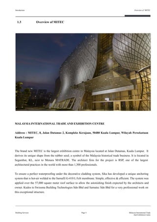 Page 4
MALAYSIA INTERNATIONAL TRADE AND EXHIBITION CENTRE
Address : MITEC, 8, Jalan Dutamas 2, Kompleks Kerajaan, 50480 Kuala Lumpur, Wilayah Persekutuan
Kuala Lumpur
The brand new MITEC is the largest exhibition centre in Malaysia located at Jalan Dutamas, Kuala Lumpur. It
derives its unique shape from the rubber seed; a symbol of the Malaysia historical trade business. It is located in
Segambut, KL, next to Menara MATRADE. The architect firm for the project is RSP, one of the largest
architectural practices in the world with more than 1,300 professionals.
To ensure a perfect waterproofing under the decorative cladding system, Sika has developed a unique anchoring
system that is hot-air welded to the Sarnafil G-410 L Felt membrane. Simple, effective & efficient. The system was
applied over the 57,000 square meter roof surface to allow the astonishing finish expected by the architects and
owner. Kudos to Swissma Building Technologies Sdn Bhd and Sarnatec Sdn Bhd for a very professional work on
this exceptional structure.
1.3 Overview of MITEC
Introduction
Building Services
Overview of MITEC
Malaysia International Trade
And Exhibition Centre
 