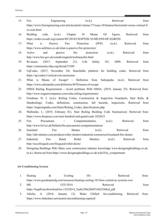 15. Fire Engineering. (n.d.). Retrieved from
https://www.fireengineering.com/articles/print/volume-77/issue-10/features/horizontal-versus-vertical-fi
re-exits.html
16. Building code. (n.d.). Chapter 10 Means Of Egress. Retrieved from
https://codes.iccsafe.org/content/IFC2018/CHAPTER-10-MEANS-OF-EGRESS
17. What is Passive Fire Protection (PFP). (n.d.). Retrieved from
https://www.safelincs.co.uk/what-is-passive-fire-protection/
18. Active and passive fire protection. (n.d.). Retrieved from
http://www.hse.gov.uk/comah/sragtech/techmeasfire.html
19. Rc.nason. (2017, September 21). Life Safety 101, 2009.. Retrieved from
https://community.nfpa.org/thread/33309
20. UpCodes. (2017, November 24). Searchable platform for building codes. Retrieved from
https://up.codes/s/vertical-exit-enclosures
21. What is Means of Escape? - Definition from Safeopedia. (n.d.). Retrieved from
https://www.safeopedia.com/definition/4870/means-of-escape
22. OSHA Railing Requirements - Avoid problems With OSHA. (2019, January 25). Retrieved from
http://www.wagnercompanies.com/osha-railing-requirements/
23. Friedman, D. J. (n.d.). Railing Codes, Construction & Inspection Guardrails, Stair Rails, &
Handrailings: Codes, definitions, construction, fall hazards, inspections. Retrieved from
https://inspectapedia.com/Stairs/Railing_Codes_Specifications.php
24. Wallender, L. (2019, February 01). Stair Railing Building Code Summarized. Retrieved from
https://www.thespruce.com/stair-handrail-and-guard-code-1822015
25. Fire Precautions - Compartmentation. (n.d.). Retrieved from
http://www.lwf.co.uk/bulletin/fire-precautions-compartmentation/
26. Insulated Fire Shutter. (n.d.). Retrieved from
http://skb-shutters.com/products/roller-shutters/industrial-commerical/insulated-fire-shutter
27. Industrial Fire Rated Roller Shutters. (n.d.). Retrieved from
http://necofiregard.com/fireguard-roller-doors/
28. Designing Buildings Wiki Share your construction industry knowledge www.designingbuildings.co.uk.
(n.d.). Retrieved from https://www.designingbuildings.co.uk/wiki/Fire_compartment
Air-Conditioning System
1. Heating & Cooling 101. . Retrieved from
https://www.goodmanmfg.com/resources/heating-cooling-101/how-central-ac-systems-wor
2. MS 1525:2014. Retrieved from
https://kupdf.net/download/ms-15252014_5aa8c298e2b6f514422368cd_pdf
3. Altiche, A. (2014, January 12). Water Chilled Air-conditioning. Retrieved from
https://www.slideshare.net/taratitz/airconditioning-repaired
Reference
Building Services Page 157 Malaysia International Trade
And Exhibition Centre
 