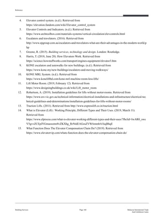 4. Elevator control system. (n.d.). Retrieved from
https://elevation.fandom.com/wiki/Elevator_control_system
5. Elevator Controls and Indicators. (n.d.). Retrieved from
https://www.archtoolbox.com/materials-systems/vertical-circulation/elevcontrols.html
6. Escalators and travelators. (2016). Retrieved from
http://www.epgroup.com.au/escalators-and-travelators-what-are-their-advantages-in-the-modern-world.p
hp
7. Greeno, R. (2015). Building services, technology and design. London: Routledge.
8. Harris, T. (2018, June 28). How Elevators Work. Retrieved from
https://science.howstuffworks.com/transport/engines-equipment/elevator3.htm
9. KONE escalators and autowalks for new buildings. (n.d.). Retrieved from
https://www.kone.my/new-buildings/escalators-and-moving-walkways/
10. KONE MRL System. (n.d.). Retrieved from
https://www.koneliftbd.com/kone-mrl-machine-room-less-lifts/
11. Lift Motor Room. (2019, February 12). Retrieved from
https://www.designingbuildings.co.uk/wiki/Lift_motor_room
12. Robertson, A. (2019). Installation guidelines for lifts without motor-rooms. Retrieved from
https://www.esv.vic.gov.au/technical-information/electrical-installations-and-infrastructure/electrical-tec
hnical-guidelines-and-determinations/installation-guidelines-for-lifts-without-motor-rooms/
13. Traction Lifts. (2011). Retrieved from http://www.expresslift.co.in/traction.html
14. What is Elevator (Lift) : Working Principle, Different Types and Their Uses. (2019, March 11).
Retrieved from
https://www.elprocus.com/what-is-elevator-working-different-types-and-their-uses/?fbclid=IwAR0_swe
V5gvvZCEpJYGmaoozmr8vZKXhg_RrNtdEAGosZVWAmmbA1kqBhqE
15. What Function Does The Elevator Compensation Chain Do? (2019). Retrieved from
https://www.elevatorvip.com/whats-function-does-the-elevator-compensation-chain-do/
Reference
Building Services Page 160 Malaysia International Trade
And Exhibition Centre
 