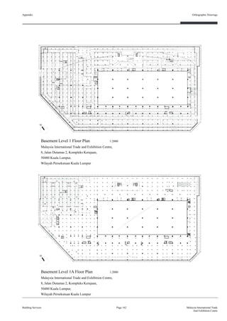 Appendix
Building Services
Orthographic Drawings
Page 162 Malaysia International Trade
And Exhibition Centre
Basement Level 1 Floor Plan 1:2000
Malaysia International Trade and Exhibition Centre,
8, Jalan Dutamas 2, Kompleks Kerajaan,
50480 Kuala Lumpur,
Wilayah Persekutuan Kuala Lumpur
Basement Level 1A Floor Plan 1:2000
Malaysia International Trade and Exhibition Centre,
8, Jalan Dutamas 2, Kompleks Kerajaan,
50480 Kuala Lumpur,
Wilayah Persekutuan Kuala Lumpur
 