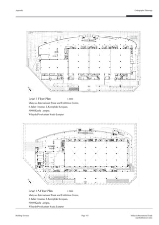 Appendix
Building Services
Orthographic Drawings
Page 163 Malaysia International Trade
And Exhibition Centre
Level 1 Floor Plan 1:2000
Malaysia International Trade and Exhibition Centre,
8, Jalan Dutamas 2, Kompleks Kerajaan,
50480 Kuala Lumpur,
Wilayah Persekutuan Kuala Lumpur
Level 1A Floor Plan 1:2000
Malaysia International Trade and Exhibition Centre,
8, Jalan Dutamas 2, Kompleks Kerajaan,
50480 Kuala Lumpur,
Wilayah Persekutuan Kuala Lumpur
 