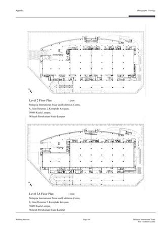 Appendix
Building Services
Orthographic Drawings
Page 164 Malaysia International Trade
And Exhibition Centre
Level 2 Floor Plan 1:2000
Malaysia International Trade and Exhibition Centre,
8, Jalan Dutamas 2, Kompleks Kerajaan,
50480 Kuala Lumpur,
Wilayah Persekutuan Kuala Lumpur
Level 2A Floor Plan 1:2000
Malaysia International Trade and Exhibition Centre,
8, Jalan Dutamas 2, Kompleks Kerajaan,
50480 Kuala Lumpur,
Wilayah Persekutuan Kuala Lumpur
 