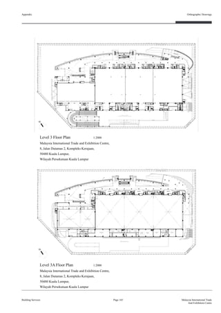 Appendix
Building Services
Orthographic Drawings
Page 165 Malaysia International Trade
And Exhibition Centre
Level 3 Floor Plan 1:2000
Malaysia International Trade and Exhibition Centre,
8, Jalan Dutamas 2, Kompleks Kerajaan,
50480 Kuala Lumpur,
Wilayah Persekutuan Kuala Lumpur
Level 3A Floor Plan 1:2000
Malaysia International Trade and Exhibition Centre,
8, Jalan Dutamas 2, Kompleks Kerajaan,
50480 Kuala Lumpur,
Wilayah Persekutuan Kuala Lumpur
 
