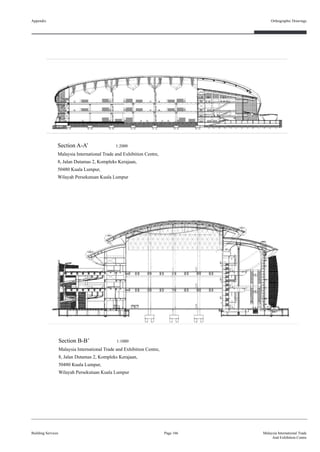 Appendix
Building Services
Orthographic Drawings
Page 166 Malaysia International Trade
And Exhibition Centre
Section A-A’ 1:2000
Malaysia International Trade and Exhibition Centre,
8, Jalan Dutamas 2, Kompleks Kerajaan,
50480 Kuala Lumpur,
Wilayah Persekutuan Kuala Lumpur
Section B-B’ 1:1000
Malaysia International Trade and Exhibition Centre,
8, Jalan Dutamas 2, Kompleks Kerajaan,
50480 Kuala Lumpur,
Wilayah Persekutuan Kuala Lumpur
 