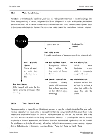 2.1.2 Water Based System
Water based system utilizes the inexpensive, non-toxic and readily available medium of water to discharge onto
flames through a variety of carriers. The properties of water being able to be stored at atmospheric pressure and
normal temperatures and to take the heat out of fire promptly make water better than any other recognized liquid
for fighting the majority of fire. There are 5 types of water based systems that present in the case study building.
Fire Protection System
Building Services
Active Fire Protection System
Page 8 Malaysia International Trade
And Exhibition Centre
Fire Sprinkler System
Extinguishes incipient
fire without the
intervention of human
factor
Water Cannon System
Automated tracking
system with positioning
fire artillery, operating
on the infrared sensor
technology
Dry Riser System
Only charged with water by fire
service pumping appliances when
necessary
W A T E R
Sprinkler Water Tank
Fire Hydrant
System
Source of water
to assist fire
authorities in a
fire.
2.1.2.1 Water Pump System
Water pump system is required to provide adequate pressure to meet the hydraulic demands of the case study
building, especially when water supply is provided from the water storage tank located on ground floor. There
are two main water tanks which are fire sprinkler - water cannon tank and hose reel - wet riser tank. Both of the
tanks have their respective sets of water pump to facilitate the operation. The system operates when the pressure
drops below a threshold. For instance, the fire sprinkler system pressure drops significantly when one or more
fire sprinklers are activated or alternatively when other firefighting connections are opened, causing a pressure
drop. In the building, the system mainly comprises of Jockey Pump, Duty Pump and Standby Pump.
Wet Riser System
Built-in water
distribution system
which is permanently
charged with water
Hose Reel System
Manually operated and
activated by opening a
valve that enables the
water flow into the
system
Water Pump System
To provide a steady flow of water ranging different pressure levels
Hose Reel and Wet
Riser Tank
 