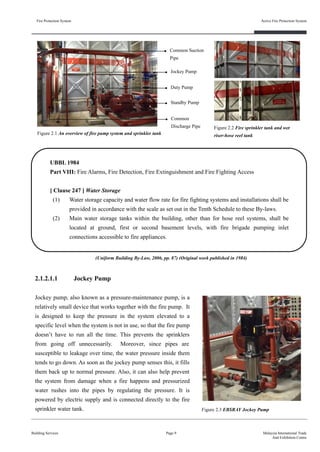 2.1.2.1.1 Jockey Pump
Jockey pump, also known as a pressure-maintenance pump, is a
relatively small device that works together with the fire pump. It
is designed to keep the pressure in the system elevated to a
specific level when the system is not in use, so that the fire pump
doesn’t have to run all the time. This prevents the sprinklers
from going off unnecessarily. Moreover, since pipes are
susceptible to leakage over time, the water pressure inside them
tends to go down. As soon as the jockey pump senses this, it fills
them back up to normal pressure. Also, it can also help prevent
the system from damage when a fire happens and pressurized
water rushes into the pipes by regulating the pressure. It is
powered by electric supply and is connected directly to the fire
sprinkler water tank.
Fire Protection System
Building Services
Active Fire Protection System
Page 9 Malaysia International Trade
And Exhibition Centre
Jockey Pump
Duty Pump
Standby Pump
Common Suction
Pipe
Common
Discharge Pipe
Figure 2.1 An overview of fire pump system and sprinkler tank
Figure 2.3 EBSRAY Jockey Pump
Figure 2.2 Fire sprinkler tank and wet
riser-hose reel tank
UBBL 1984
Part VIII: Fire Alarms, Fire Detection, Fire Extinguishment and Fire Fighting Access
[ Clause 247 ] Water Storage
(1) Water storage capacity and water flow rate for fire fighting systems and installations shall be
provided in accordance with the scale as set out in the Tenth Schedule to these By-laws.
(2) Main water storage tanks within the building, other than for hose reel systems, shall be
located at ground, first or second basement levels, with fire brigade pumping inlet
connections accessible to fire appliances.
(Uniform Building By-Law, 2006, pp. 87) (Original work published in 1984)
 