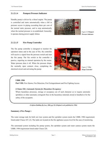 Fire Protection System
Building Services
Active Fire Protection System
Page 11 Malaysia International Trade
And Exhibition Centre
2.1.2.1.4 Pumpset Pressure Indicator
Standby pump is driven by a diesel engine. The pump
is controlled and starts automatically when a fall in
pressure occurs in piping exceeding three per cent of
the normal static pressure, and to stop automatically
when the normal pressure is re-established. Generally,
it operates during power supply failure.
Figure 2.6 Pumpset
Pressure Indicator
2.1.2.1.5 Fire Pump Controller
The fire pump controller is designed to monitor the
operation status and in the case of fire, the controller
will receive a signal from the pressure switch and start
the fire pump. The fire switch in the controller is
passive, requiring no manual operation by the owner.
Water pressure does it all. When the pressure drops,
the normally open contacts close, completing the
electrical circuit and activating the pump.
Figure 2.7 Fire
Pump Controller
UBBL 1984
Part VIII: Fire Alarms, Fire Detection, Fire Extinguishment and Fire Fighting Access
[ Clause 226 ] Automatic System for Hazardous Occupancy
Where hazardous processes, storage or occupancy are of such character as to require automatic
sprinklers or other automatic extinguish fires in the hazardous materials stored or handled or for the
safety of the occupants.
Summary (Fire Pump) :
The water storage tank for both wet riser system and fire sprinkler system meets the UBBL 1984 requirement
listed under Clause 247, (2). The tanks are located on the fire appliance access level for the ease of monitoring.
The automated system including fire pump system, fire sprinkler system and water cannon system meets the
UBBL 1984 requirement listed under Clause 226.
(Uniform Building By-Law, 2006, pp. 82) (Original work published in 1984)
 