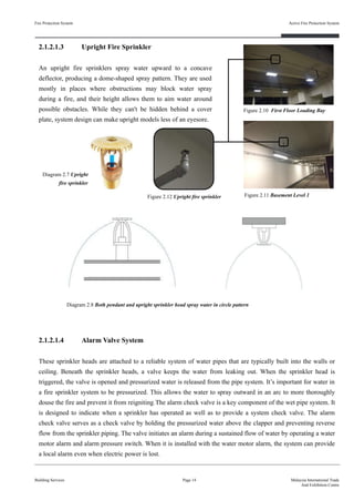 Fire Protection System
Building Services
Active Fire Protection System
Page 14 Malaysia International Trade
And Exhibition Centre
Figure 2.10 First Floor Loading Bay
Diagram 2.7 Upright
fire sprinkler
Figure 2.11 Basement Level 1
2.1.2.1.4 Alarm Valve System
These sprinkler heads are attached to a reliable system of water pipes that are typically built into the walls or
ceiling. Beneath the sprinkler heads, a valve keeps the water from leaking out. When the sprinkler head is
triggered, the valve is opened and pressurized water is released from the pipe system. It’s important for water in
a fire sprinkler system to be pressurized. This allows the water to spray outward in an arc to more thoroughly
douse the fire and prevent it from reigniting.The alarm check valve is a key component of the wet pipe system. It
is designed to indicate when a sprinkler has operated as well as to provide a system check valve. The alarm
check valve serves as a check valve by holding the pressurized water above the clapper and preventing reverse
flow from the sprinkler piping. The valve initiates an alarm during a sustained flow of water by operating a water
motor alarm and alarm pressure switch. When it is installed with the water motor alarm, the system can provide
a local alarm even when electric power is lost.
Diagram 2.8 Both pendant and upright sprinkler head spray water in circle pattern
2.1.2.1.3 Upright Fire Sprinkler
An upright fire sprinklers spray water upward to a concave
deflector, producing a dome-shaped spray pattern. They are used
mostly in places where obstructions may block water spray
during a fire, and their height allows them to aim water around
possible obstacles. While they can't be hidden behind a cover
plate, system design can make upright models less of an eyesore.
Figure 2.12 Upright fire sprinkler
 
