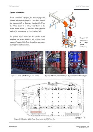 Fire Protection System
Building Services
Active Fire Protection System
Page 15 Malaysia International Trade
And Exhibition Centre
1
2 3
4
5
6
System Mechanism
When a sprinkler (1) opens, the discharging water
lifts the alarm valve clapper (2) and flows through
the alarm port (3) to the retard chamber (4). When
the retard chamber is filled, water flows to the
water motor alarm (5) and the alarm pressure
switch (6) which signal an electric alarm bell.
To prevent false alarm due to variable water
supplies, the retard chamber (4) collects small
surges of water which flow through the alarm port
during pressure fluctuations.
Diagram 2.9
An overview
of valve
system
mechanism
Figure 2.13 Alarm Valve System for each zonings Figure 2.14 System Side Water Gauge Figure 2.15 Alarm Valve Clapper
Diagram 2.10 Location of Fire Pump Room on the Level 1A Floor Plan
LEVEL 1A
 
