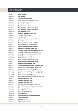 ii
LIST OF FIGURES
Figure 2.47 Smoke Detector
Figure 2.48 Heat Detector
Figure 2.49 Fire Detection Control Panel
Figure 2.50 Smoke Detector in Mega Exhibition Hall
Figure 2.51 Smoke Detector in Control Room
Figure 2.52 Ionization Smoke Detector
Figure 2.53 Photoelectric Smoke Detector
Figure 2.54 Heat Detector on ceiling of ground floor
Figure 2.55 Heat Detector on ceiling of ground floor
Figure 2.56 Heat Detector in MITEC
Figure 2.57 Smoke and heat detectors in lift lobby
Figure 2.58 Fire Alarm Control Panel
Figure 2.59 Fire Alarm Bell
Figure 2.60 Indication of location of Manual Call point
Figure 2.61 Manual Call Point
Figure 2.62 Fire escape staircase towards main lobby
Figure 2.63 Fire escape staircase 2 on Basement 1
Figure 2.64 Immense area for horizontal circulation
Figure 2.65 Multiple exit available on ground floor
Figure 2.66 Fire escape plan provided on ground floor lift lobby
Figure 2.67 Fire escape plan provided on lift lobby floor 1A
Figure 2.68 Fire escape plan with clear annotations on floor 2
Figure 2.69 South exit point on ground floor
Figure 2.70 North exit point on ground floor
Figure 2.71 Storey exits with clear fire escape signage
Figure 2.72 Storey exits with clear fire escape signage
Figure 2.73 Broad aisle towards assembly point
Figure 2.74 Clear signage to indicate location of assembly point
Figure 2.75 Assembly point around the public parking area
Figure 2.76 Evacuation route towards assembly point
Figure 2.77 Horizontal exits access from basement to fire lobby
Figure 2.78 Horizontal exit in between basement and lift lobby
Figure 2.79 Staircase as vertical exit in basement
Figure 2.80 Enclosed stairway in basement 1 with fire-rated door
Figure 2.81 Dog legged staircase in MITEC
Figure 2.82 Dog legged staircase in MITEC
Figure 2.83 Dog legged staircase in MITEC
Figure 2.84 Louvered heat ventilator found in loading bay
Figure 2.85 Louvered heat ventilator with permanent openings
Figure 2.86 Permanent opening in stairwell
Figure 2.87 Louvered structure details
Figure 2.88 Structure embedded into wall
Figure 2.89 Louvered openings
Figure 2.90 Fire escape staircase provided with handrails
Figure 2.91 Cafeteria of MITEC
Figure 2.92 Kitchen of MITEC
Figure 2.93 Organiser’s Control Room
 