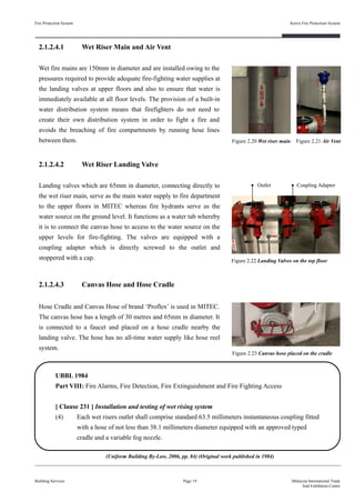 Fire Protection System
Building Services
Active Fire Protection System
Page 19 Malaysia International Trade
And Exhibition Centre
2.1.2.4.2 Wet Riser Landing Valve
Landing valves which are 65mm in diameter, connecting directly to
the wet riser main, serve as the main water supply to fire department
to the upper floors in MITEC whereas fire hydrants serve as the
water source on the ground level. It functions as a water tab whereby
it is to connect the canvas hose to access to the water source on the
upper levels for fire-fighting. The valves are equipped with a
coupling adapter which is directly screwed to the outlet and
stoppered with a cap.
2.1.2.4.1 Wet Riser Main and Air Vent
Wet fire mains are 150mm in diameter and are installed owing to the
pressures required to provide adequate fire-fighting water supplies at
the landing valves at upper floors and also to ensure that water is
immediately available at all floor levels. The provision of a built-in
water distribution system means that firefighters do not need to
create their own distribution system in order to fight a fire and
avoids the breaching of fire compartments by running hose lines
between them.
2.1.2.4.3 Canvas Hose and Hose Cradle
Hose Cradle and Canvas Hose of brand ‘Proflex’ is used in MITEC.
The canvas hose has a length of 30 metres and 65mm in diameter. It
is connected to a faucet and placed on a hose cradle nearby the
landing valve. The hose has no all-time water supply like hose reel
system.
Figure 2.20 Wet riser main
Outlet Coupling Adapter
Figure 2.22 Landing Valves on the top floor
UBBL 1984
Part VIII: Fire Alarms, Fire Detection, Fire Extinguishment and Fire Fighting Access
[ Clause 231 ] Installation and testing of wet rising system
(4) Each wet risers outlet shall comprise standard 63.5 millimeters instantaneous coupling fitted
with a hose of not less than 38.1 millimeters diameter equipped with an approved typed
cradle and a variable fog nozzle.
Figure 2.23 Canvas hose placed on the cradle
Figure 2.21 Air Vent
(Uniform Building By-Law, 2006, pp. 84) (Original work published in 1984)
 