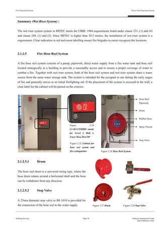 Fire Protection System
Building Services
Active Fire Protection System
Page 20 Malaysia International Trade
And Exhibition Centre
2.1.2.5 Fire Hose Reel System
A fire hose reel system consists of a pump, pipework, direct water supply from a fire water tank and hose reel
located strategically in a building to provide a reasonably access and to ensure a proper coverage of water to
combat a fire. Together with wet riser system, both of the hose reel system and wet riser system share a water
source from the same water storage tank. The system is intended for the occupant to use during the early stages
of fire and generally serves as an initial firefighting aid. If the placement of the system is recessed in the wall, a
clear label for the cabinet will be pasted on the exterior.
Figure 2.26 Hose Reel System
Figure 2.24
L1-H3-FYHR80 stands
for ‘Level 1, Hall 3,
Foyer Hose Reel 80’
Figure 2.25 Cabinet for
hose reel system and
fire extinguisher
Hose Reel
Pipework
Drum
Rubber Hose
Spray Nozzle
Stop Valve
2.1.2.5.1 Drum
The hose reel drum is a universal swing type, where the
hose drum rotates around a horizontal shaft and the hose
can be withdrawn from any direction.
2.1.2.5.2 Stop Valve
A 25mm diameter stop valve to BS 1010 is provided for
the connection of the hose reel to the water supply. Figure 2.27 Drum Figure 2.28 Stop Valve
Summary (Wet Riser System) :
The wet riser system system in MITEC meets the UBBL 1984 requirements listed under clause 231, (1) and (4)
and clause 248, (1) and (2). Since MITEC is higher than 30.5 metres, the installation of wet riser system is a
requirement. Clear indication in red and room labelling ensure fire brigades to easier recognize the locations.
 