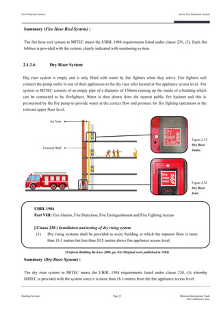 Fire Protection System
Building Services
Active Fire Protection System
Page 22 Malaysia International Trade
And Exhibition Centre
2.1.2.6 Dry Riser System
Dry riser system is empty and is only filled with water by fire fighters when they arrive. Fire fighters will
connect the pump outlet in one of their appliances to the dry riser inlet located at fire appliance access level. The
system in MITEC consists of an empty pipe of a diameter of 150mm running up the inside of a building which
can be connected to by firefighters. Water is then drawn from the nearest public fire hydrant and this is
pressurised by the fire pump to provide water at the correct flow and pressure for fire fighting operations at the
relevant upper floor level.
Summary (Fire Hose Reel System) :
The fire hose reel system in MITEC meets the UBBL 1984 requirements listed under clause 231, (2). Each fire
lobbies is provided with the system, clearly indicated with numbering system.
UBBL 1984
Part VIII: Fire Alarms, Fire Detection, Fire Extinguishment and Fire Fighting Access
[ Clause 230 ] Installation and testing of dry rising system
(1) Dry rising systems shall be provided in every building in which the topmost floor is more
than 18.3 metres but less than 30.5 metres above fire appliance access level.
Figure 2.32
Dry Riser
Inlet
Figure 2.31
Dry Riser
Outlet
Air Vent
External Wall
Summary (Dry Riser System) :
The dry riser system in MITEC meets the UBBL 1984 requirements listed under clause 230, (1) whereby
MITEC is provided with the system since it is more than 18.3 metres from the fire appliance access level
(Uniform Building By-Law, 2006, pp. 83) (Original work published in 1984)
 