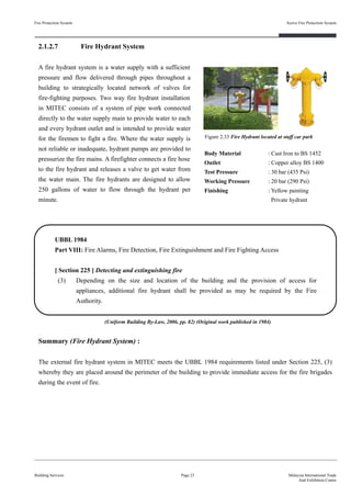 Fire Protection System
Building Services
Active Fire Protection System
Page 23 Malaysia International Trade
And Exhibition Centre
2.1.2.7 Fire Hydrant System
A fire hydrant system is a water supply with a sufficient
pressure and flow delivered through pipes throughout a
building to strategically located network of valves for
fire-fighting purposes. Two way fire hydrant installation
in MITEC consists of a system of pipe work connected
directly to the water supply main to provide water to each
and every hydrant outlet and is intended to provide water
for the firemen to fight a fire. Where the water supply is
not reliable or inadequate, hydrant pumps are provided to
pressurize the fire mains. A firefighter connects a fire hose
to the fire hydrant and releases a valve to get water from
the water main. The fire hydrants are designed to allow
250 gallons of water to flow through the hydrant per
minute.
Body Material : Cast Iron to BS 1452
Outlet : Copper alloy BS 1400
Test Pressure : 30 bar (435 Psi)
Working Pressure : 20 bar (290 Psi)
Finishing : Yellow painting
Private hydrant
Figure 2.33 Fire Hydrant located at staff car park
UBBL 1984
Part VIII: Fire Alarms, Fire Detection, Fire Extinguishment and Fire Fighting Access
[ Section 225 ] Detecting and extinguishing fire
(3) Depending on the size and location of the building and the provision of access for
appliances, additional fire hydrant shall be provided as may be required by the Fire
Authority.
Summary (Fire Hydrant System) :
The external fire hydrant system in MITEC meets the UBBL 1984 requirements listed under Section 225, (3)
whereby they are placed around the perimeter of the building to provide immediate access for the fire brigades
during the event of fire.
(Uniform Building By-Law, 2006, pp. 82) (Original work published in 1984)
 