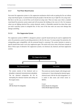 2.1.3 Non-Water Based System
Non-water fire suppression system is a fire suppression mechanism which works on putting the fire out without
using water-based agents. A common belief among the people is that the best way to fight fire is by using water.
But that is not the case, as not all fires can be dozed out using water. There are many cases where a standard
water-based fire protection system cannot and will not protect the building in the event of a fire. For instances
where you are fighting electrical fires, certain chemicals, metals, or flammable materials less dense than water
you need a specialty system to extinguish fires. In fact, most of the time water can cause more damage than
damage-controlling.
2.1.3.1 Fire Suppression System
Fire suppression system in MITEC is designed to protect a specific hazard and may be used to supplement the
active fire protection system by providing protection in the fire risk areas. To ensure proper fire protection, the
extinguishing agent compatibility with the protected hazard is concerned. The system functions to protect a
specific hazard when water is not a key suppression agent. This article will review some of the basic concepts of
three of these types of alternative fire suppression systems; wet chemical, dry chemical, and foam suppression
systems.
Fire Protection System
Building Services
Active Fire Protection System
Page 24 Malaysia International Trade
And Exhibition Centre
Fire Suppression System
The system consists of dry chemical such as
phosphate compound monoammonium phosphate.
The dry chemical extinguishes the fire by
interrupting the chemical reaction and cutting out
the oxygen source.
Example :
ABC Dry Powder Fire Extinguisher
Dry Chemical System Gas System
The system are stored as liquid, with nitrogen used
to pressurise it. Upon releasing the chemical agent,
chemical reacts with the fire and extinguishes it. It
is suited to data rooms and switch rooms in
MITEC.
Example :
Carbon Dioxide Fire Extinguisher
Carbon Dioxide Suppression System
 